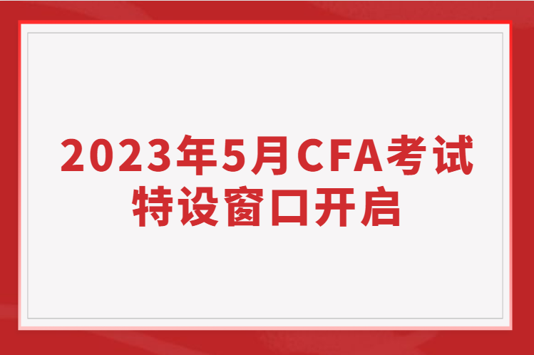 2023年5月CFA考试特设窗口开启，考位有限先到先得